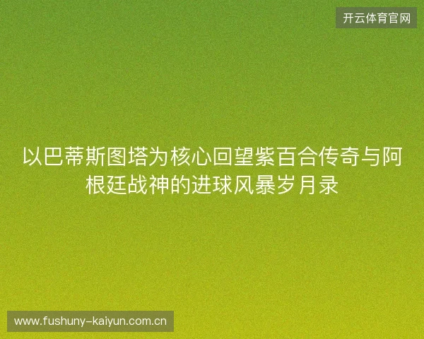 以巴蒂斯图塔为核心回望紫百合传奇与阿根廷战神的进球风暴岁月录